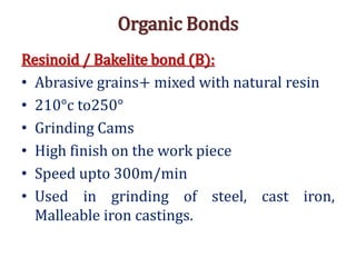 Organic Bonds
Resinoid / Bakelite bond (B):
• Abrasive grains+ mixed with natural resin
• 210°c to250°
• Grinding Cams
• High finish on the work piece
• Speed upto 300m/min
• Used in grinding of steel, cast iron,
Malleable iron castings.
 