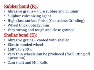 Rubber bond (R):
• Abrasive grains+ Pure rubber and Sulphur
• Sulphur vulcanizing agent
• High class surface finish (Centreless Grinding)
• Wheel thick upto125mm
• Very strong and tough and close grained
Shellac bond (E):
• Abrasive grains+ coated with shellac
• Elastic bonded wheel
• 160°c to 200°c
• Very thin wheels can be produced (for Cutting off
operation)
• Cam shaft and Mill Rolls
 