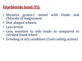 Oxychloride bond (O):
• Abrasive grains+ mixed with Oxide and
Chloride of magnesium
• Disc shaped wheels.
• Less brittle
• Less sensitive to side loads as compared to
vitrified bond wheel
• Grinding in dry condition (Cool cutting action)
 