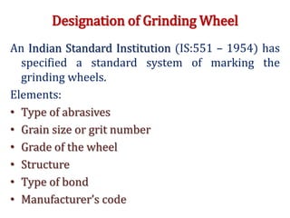 Designation of Grinding Wheel
An Indian Standard Institution (IS:551 – 1954) has
specified a standard system of marking the
grinding wheels.
Elements:
• Type of abrasives
• Grain size or grit number
• Grade of the wheel
• Structure
• Type of bond
• Manufacturer’s code
 