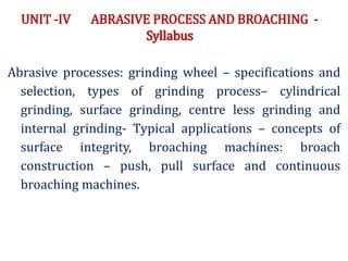 UNIT -IV ABRASIVE PROCESS AND BROACHING -
Syllabus
Abrasive processes: grinding wheel – specifications and
selection, types of grinding process– cylindrical
grinding, surface grinding, centre less grinding and
internal grinding- Typical applications – concepts of
surface integrity, broaching machines: broach
construction – push, pull surface and continuous
broaching machines.
 