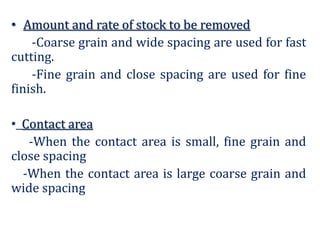 • Amount and rate of stock to be removed
-Coarse grain and wide spacing are used for fast
cutting.
-Fine grain and close spacing are used for fine
finish.
• Contact area
-When the contact area is small, fine grain and
close spacing
-When the contact area is large coarse grain and
wide spacing
 