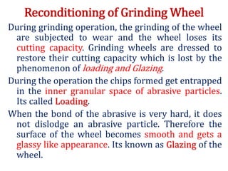 Reconditioning of Grinding Wheel
During grinding operation, the grinding of the wheel
are subjected to wear and the wheel loses its
cutting capacity. Grinding wheels are dressed to
restore their cutting capacity which is lost by the
phenomenon of loading and Glazing.
During the operation the chips formed get entrapped
in the inner granular space of abrasive particles.
Its called Loading.
When the bond of the abrasive is very hard, it does
not dislodge an abrasive particle. Therefore the
surface of the wheel becomes smooth and gets a
glassy like appearance. Its known as Glazing of the
wheel.
 