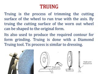 TRUING
Truing is the process of trimming the cutting
surface of the wheel to run true with the axis. By
truing the cutting surface of the worn out wheel
can be shaped to the original form.
Its also used to produce the required contour for
form grinding. Truing is done with a Diamond
Truing tool. Tis process is similar to dressing.
 