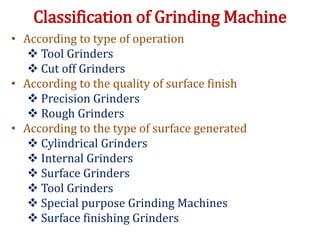 Classification of Grinding Machine
• According to type of operation
 Tool Grinders
 Cut off Grinders
• According to the quality of surface finish
 Precision Grinders
 Rough Grinders
• According to the type of surface generated
 Cylindrical Grinders
 Internal Grinders
 Surface Grinders
 Tool Grinders
 Special purpose Grinding Machines
 Surface finishing Grinders
 