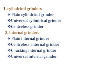 1. cylindrical grinders
 Plain cylindrical grinder
Universal cylindrical grinder
Centreless grinder
2. Internal grinders
 Plain internal grinder
Centreless internal grinder
Chucking internal grinder
Universal internal grinder
 