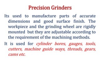 Precision Grinders
Its used to manufacture parts of accurate
dimensions and good surface finish. The
workpiece and the grinding wheel are rigidly
mounted but they are adjustable according to
the requirement of the machining methods.
It is used for cylinder bores, gauges, tools,
cutters, machine guide ways, threads, gears,
cams etc.
 