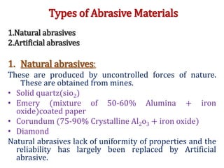 Types of Abrasive Materials
1.Natural abrasives
2.Artificial abrasives
1. Natural abrasives:
These are produced by uncontrolled forces of nature.
These are obtained from mines.
• Solid quartz(sio2)
• Emery (mixture of 50-60% Alumina + iron
oxide)coated paper
• Corundum (75-90% Crystalline Al2o3 + iron oxide)
• Diamond
Natural abrasives lack of uniformity of properties and the
reliability has largely been replaced by Artificial
abrasive.
 