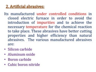 2. Artificial abrasives:
Its manufactured under controlled conditions in
closed electric furnace in order to avoid the
introduction of impurities and to achieve the
necessary temperature for the chemical reaction
to take place. These abrasives have better cutting
properties and higher efficiency than natural
abrasives. The various manufactured abrasives
are:
• Silicon carbide
• Aluminum oxide
• Boron carbide
• Cubic boron nitride
 