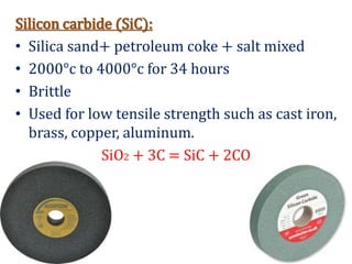 Silicon carbide (SiC):
• Silica sand+ petroleum coke + salt mixed
• 2000°c to 4000°c for 34 hours
• Brittle
• Used for low tensile strength such as cast iron,
brass, copper, aluminum.
SiO2 + 3C = SiC + 2CO
 