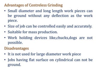 Advantages of Centreless Grinding
• Small diameter and long length work pieces can
be ground without any deflection as the work
piece.
• Size of job can be controlled easily and accurately.
• Suitable for mass production.
• Work holding devices like,chucks,dogs are not
possible.
Disadvantages
• It is not used for large diameter work piece
• Jobs having flat surface on cylindrical can not be
ground.
 