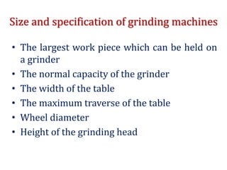 Size and specification of grinding machines
• The largest work piece which can be held on
a grinder
• The normal capacity of the grinder
• The width of the table
• The maximum traverse of the table
• Wheel diameter
• Height of the grinding head
 
