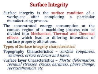 Surface Integrity
Surface integrity is the surface condition of a
workpiece after completing a particular
manufacturing process.
The concentrated energy consumption at the
contact region of a machining process can be
divided into Mechanical, Thermal and Chemical
effects which lead to differing intensities of
surface property alterations.
Types of Surface integrity characteristics:
Topography Characteristics – surface roughness,
waviness, errors of forms and flaws.
Surface layer Characteristics – Plastic deformation,
residual stresses, cracks, hardness, phase change,
recrystallization, etc.
 