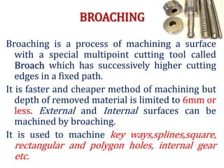 BROACHING
Broaching is a process of machining a surface
with a special multipoint cutting tool called
Broach which has successively higher cutting
edges in a fixed path.
It is faster and cheaper method of machining but
depth of removed material is limited to 6mm or
less. External and Internal surfaces can be
machined by broaching.
It is used to machine key ways,splines,square,
rectangular and polygon holes, internal gear
etc.
 