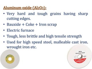 Aluminum oxide (Al2O3):
• Very hard and tough grains having sharp
cutting edges.
• Bauxide + Coke + Iron scrap
• Electric furnace
• Tough, less brittle and high tensile strength
• Used for high speed steel, malleable cast iron,
wrought iron etc.
 