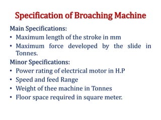 Specification of Broaching Machine
Main Specifications:
• Maximum length of the stroke in mm
• Maximum force developed by the slide in
Tonnes.
Minor Specifications:
• Power rating of electrical motor in H.P
• Speed and feed Range
• Weight of thee machine in Tonnes
• Floor space required in square meter.
 