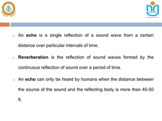  An echo is a single reflection of a sound wave from a certain
distance over particular intervals of time.
 Reverberation is the reflection of sound waves formed by the
continuous reflection of sound over a period of time.
 An echo can only be heard by humans when the distance between
the source of the sound and the reflecting body is more than 45-50
ft.
 