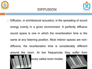  Diffusion, in architectural acoustics, is the spreading of sound
energy evenly in a given environment. A perfectly diffusive
sound space is one in which the reverberation time is the
same at any listening position. Most interior spaces are non-
diffusive; the reverberation time is considerably different
around the room. At low frequencies they suffer from
prominent resonances called room modes.
 