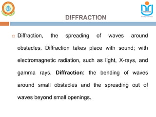  Diffraction, the spreading of waves around
obstacles. Diffraction takes place with sound; with
electromagnetic radiation, such as light, X-rays, and
gamma rays. Diffraction: the bending of waves
around small obstacles and the spreading out of
waves beyond small openings.
 