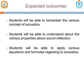 Expected outcomes
 Students will be able to remember the various
concept of acoustics.
 Students will be able to understand about the
various properties about sound reflection.
 Students will be able to apply various
equations and formulas regarding to acoustics.
 