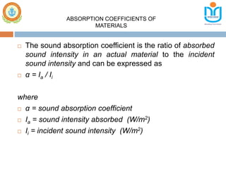  The sound absorption coefficient is the ratio of absorbed
sound intensity in an actual material to the incident
sound intensity and can be expressed as
 α = Ia / Ii
where
 α = sound absorption coefficient
 Ia = sound intensity absorbed (W/m2)
 Ii = incident sound intensity (W/m2)
ABSORPTION COEFFICIENTS OF
MATERIALS
 