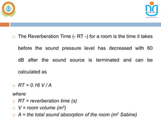  The Reverberation Time (- RT -) for a room is the time it takes
before the sound pressure level has decreased with 60
dB after the sound source is terminated and can be
calculated as
 RT = 0.16 V / A
where
 RT = reverberation time (s)
 V = room volume (m3)
 A = the total sound absorption of the room (m2 Sabine)
 