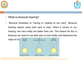  What is binaural hearing?
 Binaural translates to “having or relating to two ears”. Binaural
hearing means using both ears to hear. When it comes to our
hearing, two ears really are better than one. The reason for this is
because we need to use both ears to hear better and determine the
origin of sounds.
https://www.google.com/url?sa=i&url=https%3A%2F%2Fhearinghealthmatters.org%2Fwaynesworld%2F2015%2Fbinaural-hearing-
101%2F&psig=AOvVaw05YXdOVFrrT04VJOLyVG59&ust=1599032193044000&source=images&cd=vfe&ved=0CAIQjRxqFwoTCIDTw6a5x-sCFQAAAAAdAAAAABAu
 