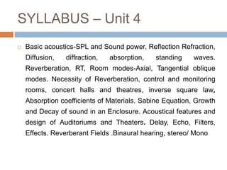 SYLLABUS – Unit 4
 Basic acoustics-SPL and Sound power, Reflection Refraction,
Diffusion, diffraction, absorption, standing waves.
Reverberation, RT, Room modes-Axial, Tangential oblique
modes. Necessity of Reverberation, control and monitoring
rooms, concert halls and theatres, inverse square law,
Absorption coefficients of Materials. Sabine Equation, Growth
and Decay of sound in an Enclosure. Acoustical features and
design of Auditoriums and Theaters. Delay, Echo, Filters,
Effects. Reverberant Fields .Binaural hearing, stereo/ Mono
 