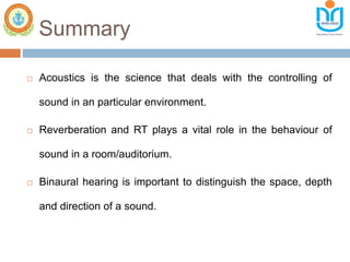 Summary
 Acoustics is the science that deals with the controlling of
sound in an particular environment.
 Reverberation and RT plays a vital role in the behaviour of
sound in a room/auditorium.
 Binaural hearing is important to distinguish the space, depth
and direction of a sound.
 