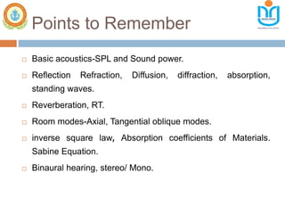 Points to Remember
 Basic acoustics-SPL and Sound power.
 Reflection Refraction, Diffusion, diffraction, absorption,
standing waves.
 Reverberation, RT.
 Room modes-Axial, Tangential oblique modes.
 inverse square law, Absorption coefficients of Materials.
Sabine Equation.
 Binaural hearing, stereo/ Mono.
 