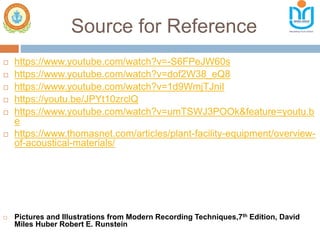 Source for Reference
 https://www.youtube.com/watch?v=-S6FPeJW60s
 https://www.youtube.com/watch?v=dof2W38_eQ8
 https://www.youtube.com/watch?v=1d9WmjTJniI
 https://youtu.be/JPYt10zrclQ
 https://www.youtube.com/watch?v=umTSWJ3POOk&feature=youtu.b
e
 https://www.thomasnet.com/articles/plant-facility-equipment/overview-
of-acoustical-materials/
 Pictures and Illustrations from Modern Recording Techniques,7th Edition, David
Miles Huber Robert E. Runstein
 