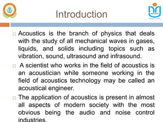 Introduction
 Acoustics is the branch of physics that deals
with the study of all mechanical waves in gases,
liquids, and solids including topics such as
vibration, sound, ultrasound and infrasound.
 A scientist who works in the field of acoustics is
an acoustician while someone working in the
field of acoustics technology may be called an
acoustical engineer.
 The application of acoustics is present in almost
all aspects of modern society with the most
obvious being the audio and noise control
 