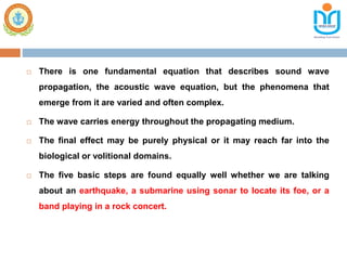  There is one fundamental equation that describes sound wave
propagation, the acoustic wave equation, but the phenomena that
emerge from it are varied and often complex.
 The wave carries energy throughout the propagating medium.
 The final effect may be purely physical or it may reach far into the
biological or volitional domains.
 The five basic steps are found equally well whether we are talking
about an earthquake, a submarine using sonar to locate its foe, or a
band playing in a rock concert.
 