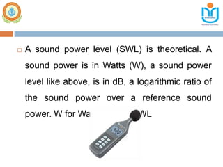  A sound power level (SWL) is theoretical. A
sound power is in Watts (W), a sound power
level like above, is in dB, a logarithmic ratio of
the sound power over a reference sound
power. W for Watts, hence SWL
 