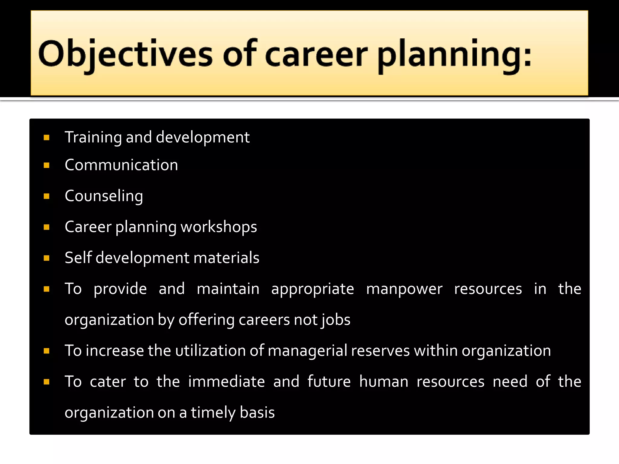  Training and development
 Communication
 Counseling
 Career planning workshops
 Self development materials
 To provide and maintain appropriate manpower resources in the
organization by offering careers not jobs
 To increase the utilization of managerial reserves within organization
 To cater to the immediate and future human resources need of the
organization on a timely basis
 