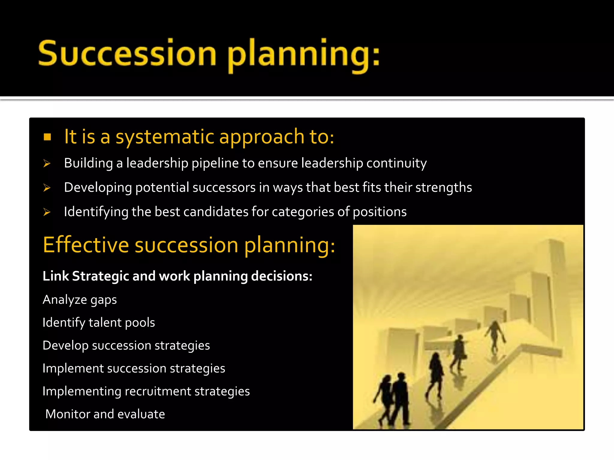  It is a systematic approach to:
 Building a leadership pipeline to ensure leadership continuity
 Developing potential successors in ways that best fits their strengths
 Identifying the best candidates for categories of positions
Effective succession planning:
Link Strategic and work planning decisions:
Analyze gaps
Identify talent pools
Develop succession strategies
Implement succession strategies
Implementing recruitment strategies
Monitor and evaluate
 