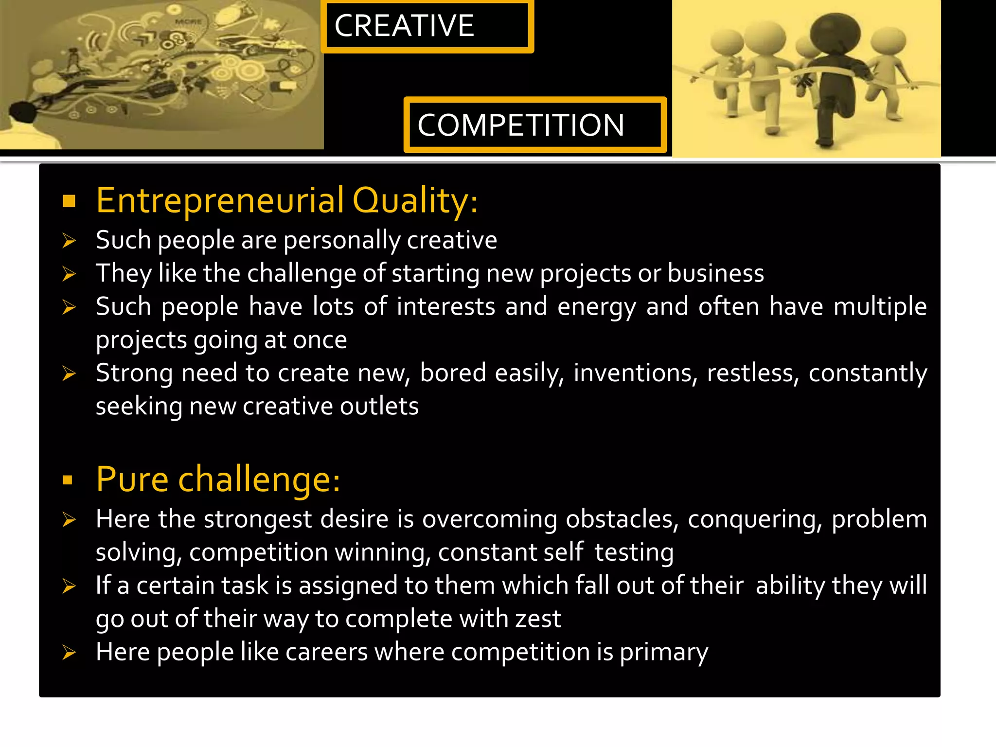  Entrepreneurial Quality:
 Such people are personally creative
 They like the challenge of starting new projects or business
 Such people have lots of interests and energy and often have multiple
projects going at once
 Strong need to create new, bored easily, inventions, restless, constantly
seeking new creative outlets
 Pure challenge:
 Here the strongest desire is overcoming obstacles, conquering, problem
solving, competition winning, constant self testing
 If a certain task is assigned to them which fall out of their ability they will
go out of their way to complete with zest
 Here people like careers where competition is primary
CREATIVE
COMPETITION
 