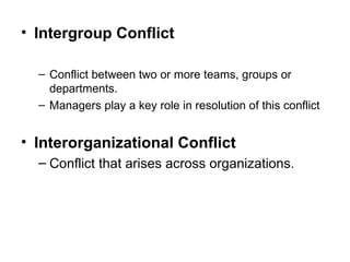 Intergroup Conflict Conflict between two or more teams, groups or departments. Managers play a key role in resolution of this conflict Interorganizational Conflict Conflict that arises across organizations. 