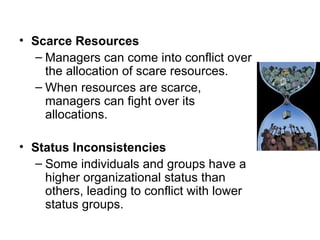 Scarce Resources Managers can come into conflict over the allocation of scare resources. When resources are scarce, managers can fight over its allocations. Status Inconsistencies Some individuals and groups have a higher organizational status than others, leading to conflict with lower status groups. 