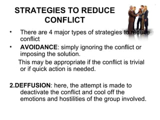 STRATEGIES TO REDUCE CONFLICT There are 4 major types of strategies to reduce conflict AVOIDANCE : simply ignoring the conflict or imposing the solution.  This may be appropriate if the conflict is trivial or if quick action is needed. 2.DEFFUSION : here, the attempt is made to deactivate the conflict and cool off the emotions and hostilities of the group involved. 