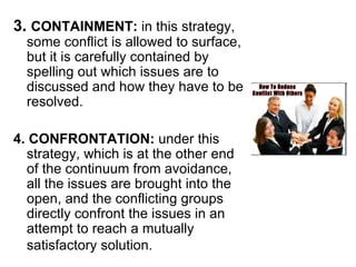 3.  CONTAINMENT:  in this strategy, some conflict is allowed to surface, but it is carefully contained by spelling out which issues are to discussed and how they have to be resolved. 4. CONFRONTATION:  under this strategy, which is at the other end of the continuum from avoidance, all the issues are brought into the open, and the conflicting groups directly confront the issues in an attempt to reach a mutually satisfactory solution.   