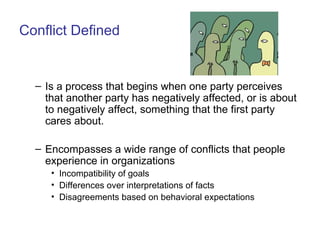 Conflict Defined Is a process that begins when one party perceives that another party has negatively affected, or is about to negatively affect, something that the first party cares about. Encompasses a wide range of conflicts that people experience in organizations Incompatibility of goals Differences over interpretations of facts Disagreements based on behavioral expectations 