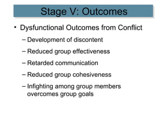 Stage V: Outcomes Dysfunctional Outcomes from Conflict Development of discontent Reduced group effectiveness Retarded communication Reduced group cohesiveness Infighting among group members overcomes group goals 