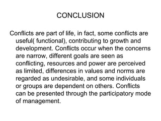CONCLUSION Conflicts are part of life, in fact, some conflicts are useful( functional), contributing to growth and development. Conflicts occur when the concerns are narrow, different goals are seen as conflicting, resources and power are perceived as limited, differences in values and norms are regarded as undesirable, and some individuals or groups are dependent on others. Conflicts can be presented through the participatory mode of management.  