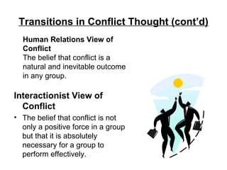 Transitions in Conflict Thought (cont’d) Interactionist View of Conflict The belief that conflict is not only a positive force in a group but that it is absolutely necessary for a group to perform effectively. Human Relations View of Conflict The belief that conflict is a natural and inevitable outcome in any group. 