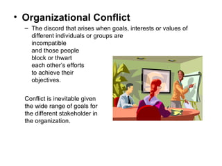 Organizational Conflict The discord that arises when goals, interests or values of different individuals or groups are  incompatible  and those people  block or thwart  each other’s efforts  to achieve their  objectives. Conflict is inevitable given the wide range of goals for the different stakeholder in the organization. 