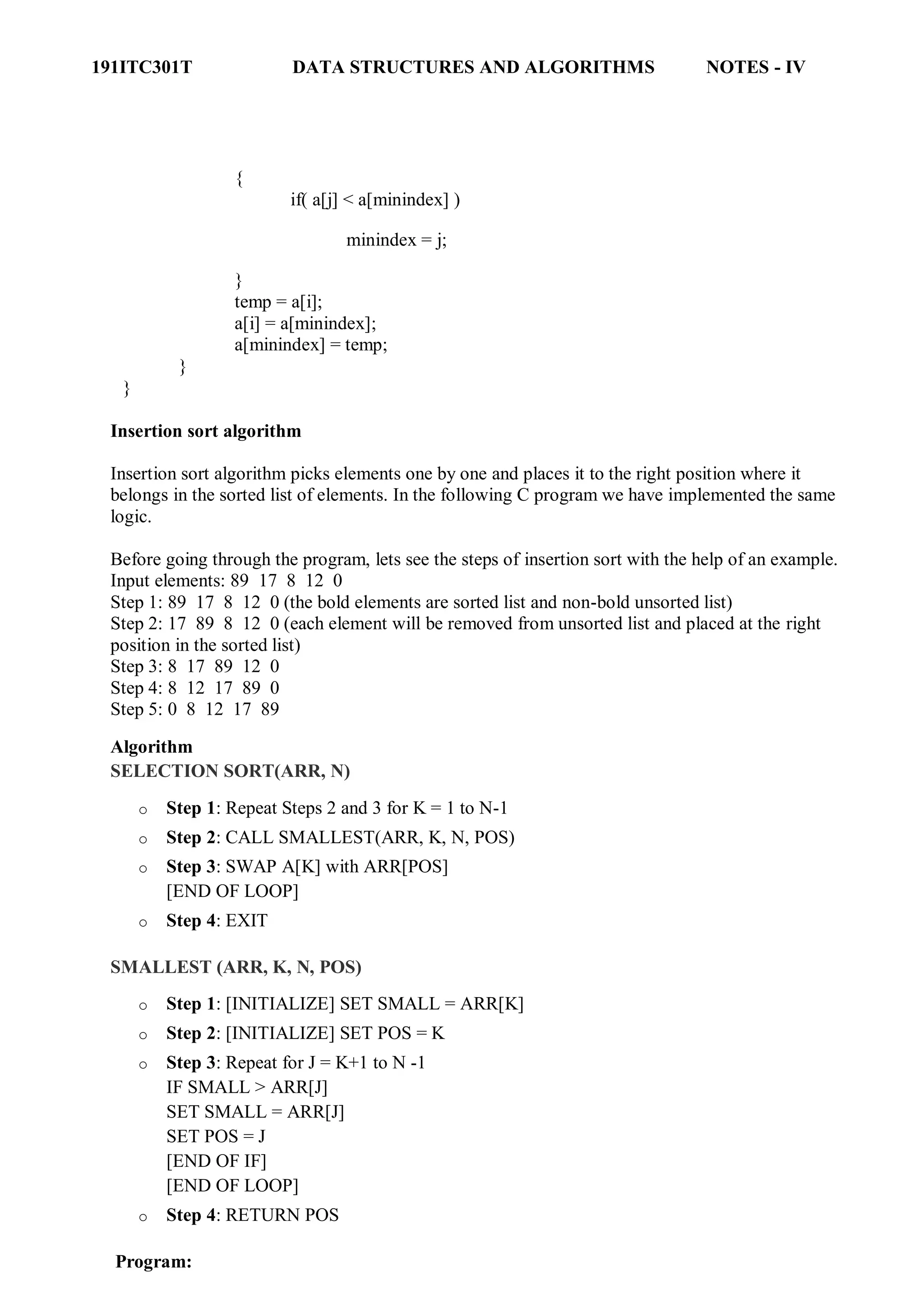 191ITC301T DATA STRUCTURES AND ALGORITHMS NOTES - IV
{
if( a[j] < a[minindex] )
minindex = j;
}
temp = a[i];
a[i] = a[minindex];
a[minindex] = temp;
}
}
Insertion sort algorithm
Insertion sort algorithm picks elements one by one and places it to the right position where it
belongs in the sorted list of elements. In the following C program we have implemented the same
logic.
Before going through the program, lets see the steps of insertion sort with the help of an example.
Input elements: 89 17 8 12 0
Step 1: 89 17 8 12 0 (the bold elements are sorted list and non-bold unsorted list)
Step 2: 17 89 8 12 0 (each element will be removed from unsorted list and placed at the right
position in the sorted list)
Step 3: 8 17 89 12 0
Step 4: 8 12 17 89 0
Step 5: 0 8 12 17 89
Algorithm
SELECTION SORT(ARR, N)
o Step 1: Repeat Steps 2 and 3 for K = 1 to N-1
o Step 2: CALL SMALLEST(ARR, K, N, POS)
o Step 3: SWAP A[K] with ARR[POS]
[END OF LOOP]
o Step 4: EXIT
SMALLEST (ARR, K, N, POS)
o Step 1: [INITIALIZE] SET SMALL = ARR[K]
o Step 2: [INITIALIZE] SET POS = K
o Step 3: Repeat for J = K+1 to N -1
IF SMALL > ARR[J]
SET SMALL = ARR[J]
SET POS = J
[END OF IF]
[END OF LOOP]
o Step 4: RETURN POS
Program:
 