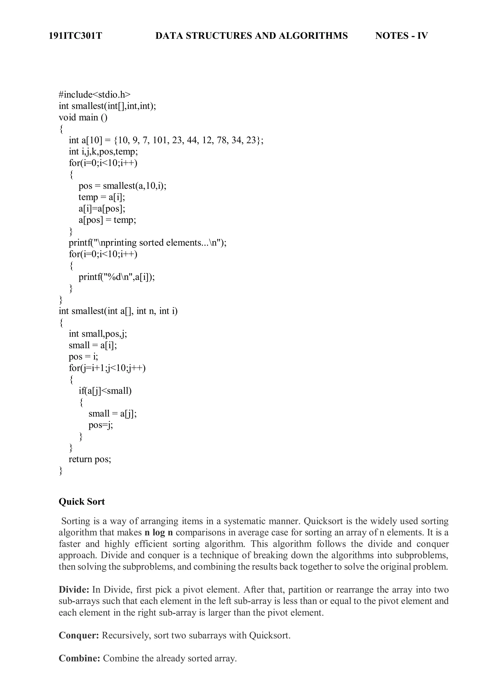 191ITC301T DATA STRUCTURES AND ALGORITHMS NOTES - IV
#include<stdio.h>
int smallest(int[],int,int);
void main ()
{
int a[10] = {10, 9, 7, 101, 23, 44, 12, 78, 34, 23};
int i,j,k,pos,temp;
for(i=0;i<10;i++)
{
pos = smallest(a,10,i);
temp = a[i];
a[i]=a[pos];
a[pos] = temp;
}
printf("nprinting sorted elements...n");
for(i=0;i<10;i++)
{
printf("%dn",a[i]);
}
}
int smallest(int a[], int n, int i)
{
int small,pos,j;
small = a[i];
pos = i;
for(j=i+1;j<10;j++)
{
if(a[j]<small)
{
small = a[j];
pos=j;
}
}
return pos;
}
Quick Sort
Sorting is a way of arranging items in a systematic manner. Quicksort is the widely used sorting
algorithm that makes n log n comparisons in average case for sorting an array of n elements. It is a
faster and highly efficient sorting algorithm. This algorithm follows the divide and conquer
approach. Divide and conquer is a technique of breaking down the algorithms into subproblems,
then solving the subproblems, and combining the results back together to solve the original problem.
Divide: In Divide, first pick a pivot element. After that, partition or rearrange the array into two
sub-arrays such that each element in the left sub-array is less than or equal to the pivot element and
each element in the right sub-array is larger than the pivot element.
Conquer: Recursively, sort two subarrays with Quicksort.ifference between JDK, JRE, and JVM
Combine: Combine the already sorted array.
 