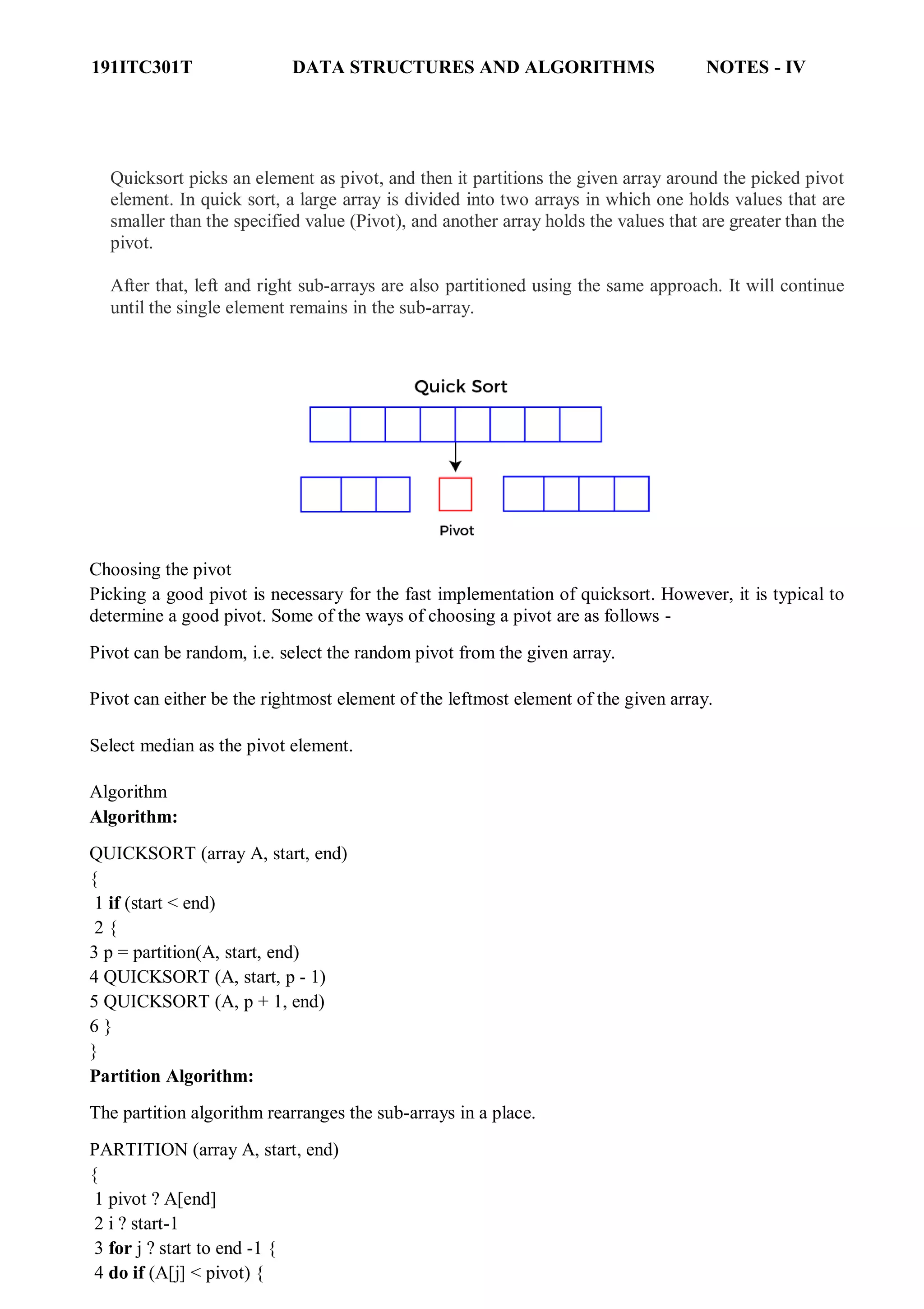 191ITC301T DATA STRUCTURES AND ALGORITHMS NOTES - IV
Quicksort picks an element as pivot, and then it partitions the given array around the picked pivot
element. In quick sort, a large array is divided into two arrays in which one holds values that are
smaller than the specified value (Pivot), and another array holds the values that are greater than the
pivot.
After that, left and right sub-arrays are also partitioned using the same approach. It will continue
until the single element remains in the sub-array.
Choosing the pivot
Picking a good pivot is necessary for the fast implementation of quicksort. However, it is typical to
determine a good pivot. Some of the ways of choosing a pivot are as follows -
Pivot can be random, i.e. select the random pivot from the given array.
Pivot can either be the rightmost element of the leftmost element of the given array.
Select median as the pivot element.
Algorithm
Algorithm:
QUICKSORT (array A, start, end)
{
1 if (start < end)
2 {
3 p = partition(A, start, end)
4 QUICKSORT (A, start, p - 1)
5 QUICKSORT (A, p + 1, end)
6 }
}
Partition Algorithm:
The partition algorithm rearranges the sub-arrays in a place.
PARTITION (array A, start, end)
{
1 pivot ? A[end]
2 i ? start-1
3 for j ? start to end -1 {
4 do if (A[j] < pivot) {
 