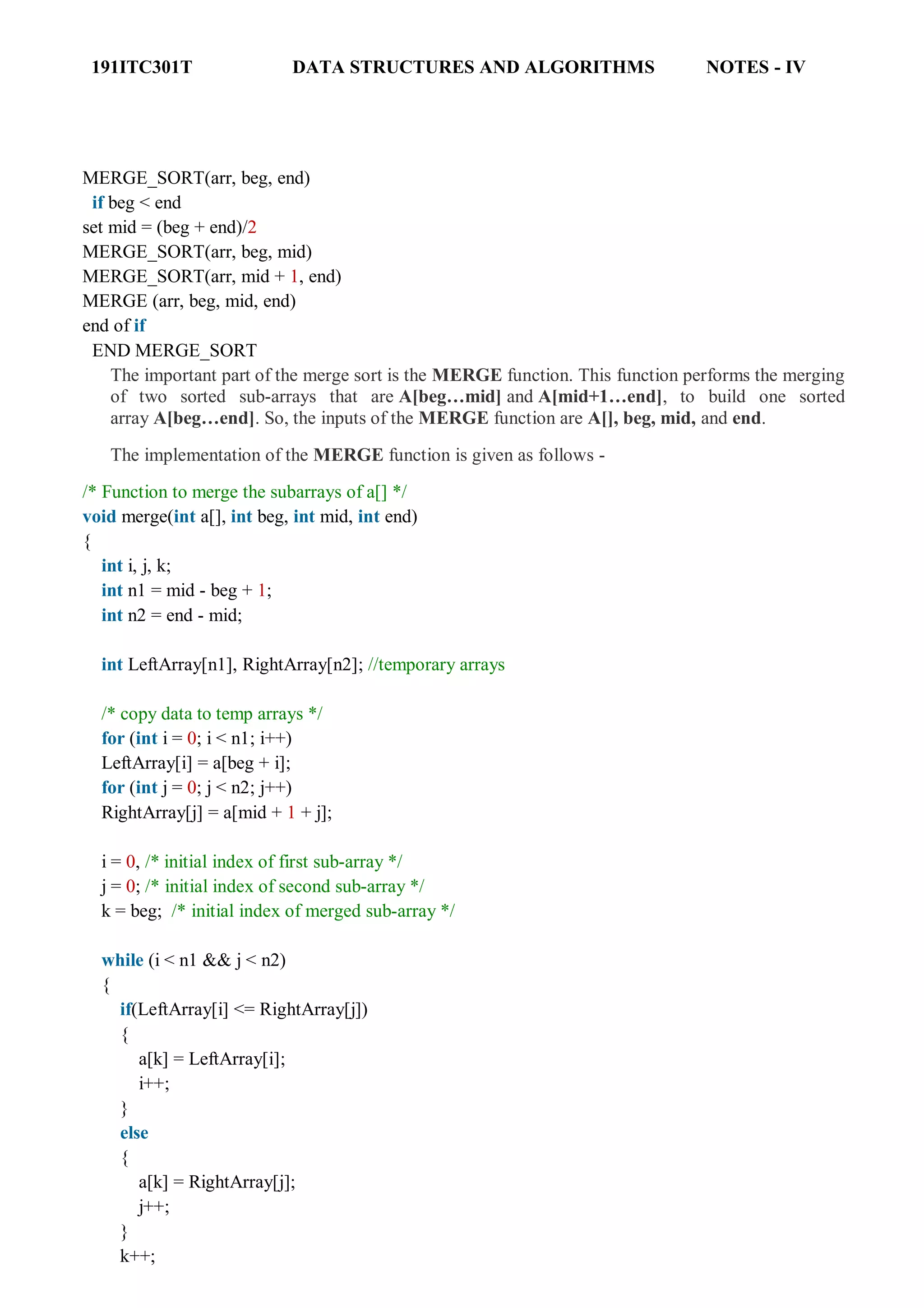 191ITC301T DATA STRUCTURES AND ALGORITHMS NOTES - IV
MERGE_SORT(arr, beg, end)
if beg < end
set mid = (beg + end)/2
MERGE_SORT(arr, beg, mid)
MERGE_SORT(arr, mid + 1, end)
MERGE (arr, beg, mid, end)
end of if
END MERGE_SORT
The important part of the merge sort is the MERGE function. This function performs the merging
of two sorted sub-arrays that are A[beg…mid] and A[mid+1…end], to build one sorted
array A[beg…end]. So, the inputs of the MERGE function are A[], beg, mid, and end.
The implementation of the MERGE function is given as follows -
/* Function to merge the subarrays of a[] */
void merge(int a[], int beg, int mid, int end)
{
int i, j, k;
int n1 = mid - beg + 1;
int n2 = end - mid;
int LeftArray[n1], RightArray[n2]; //temporary arrays
/* copy data to temp arrays */
for (int i = 0; i < n1; i++)
LeftArray[i] = a[beg + i];
for (int j = 0; j < n2; j++)
RightArray[j] = a[mid + 1 + j];
i = 0, /* initial index of first sub-array */
j = 0; /* initial index of second sub-array */
k = beg; /* initial index of merged sub-array */
while (i < n1 && j < n2)
{
if(LeftArray[i] <= RightArray[j])
{
a[k] = LeftArray[i];
i++;
}
else
{
a[k] = RightArray[j];
j++;
}
k++;
 